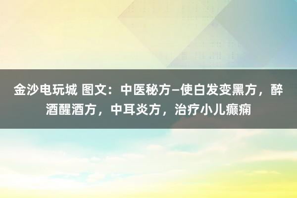 金沙電玩城 圖文：中醫秘方—使白發變黑方，醉酒醒酒方，中耳炎方，治療小兒癲癇