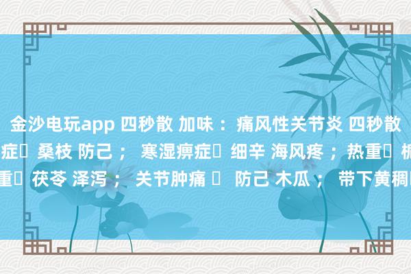 金沙電玩app 四秒散 加味 ：痛風(fēng)性關(guān)節(jié)炎 四秒散?土茯苓 萆解； 濕熱痹癥?桑枝 防己 ； 寒濕痹癥?細(xì)辛 海風(fēng)疼 ；熱重?梔子 黃芩 ； 濕重?茯苓 澤瀉 ； 關(guān)節(jié)腫痛 ? 防己 木瓜 ； 帶下黃稠?車前子 土茯苓 ； 瘀血重?桃仁 紅花 。