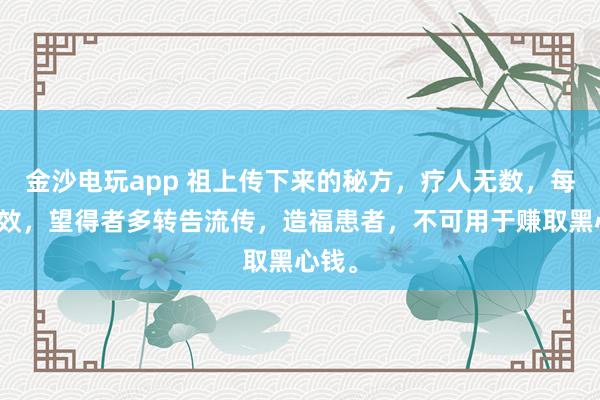 金沙電玩app 祖上傳下來的秘方，療人無數(shù)，每每神效，望得者多轉(zhuǎn)告流傳，造福患者，不可用于賺取黑心錢。