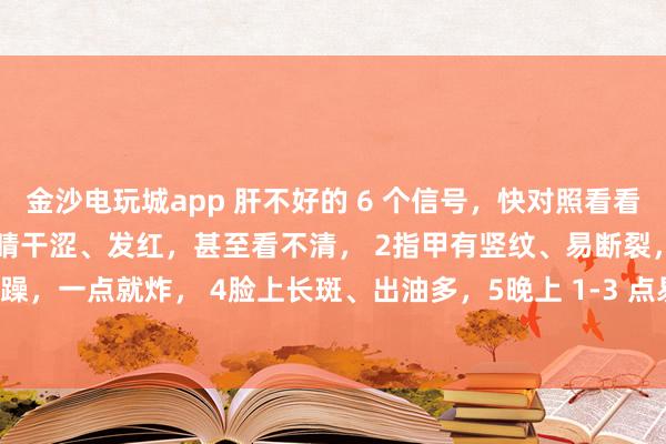 金沙電玩城app 肝不好的 6 個信號，快對照看看！中醫教你簡單自查：1眼睛干澀、發紅，甚至看不清， 2指甲有豎紋、易斷裂，3脾氣暴躁，一點就炸， 4臉上長斑、出油多，5晚上 1-3 點易醒，睡不著， 6手腳麻木、抽筋