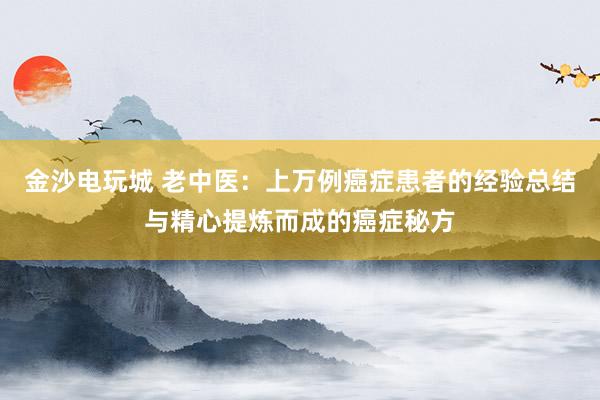 金沙電玩城 老中醫(yī)：上萬例癌癥患者的經(jīng)驗(yàn)總結(jié)與精心提煉而成的癌癥秘方