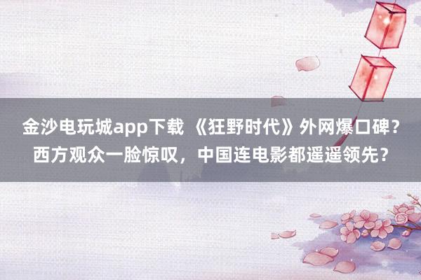 金沙電玩城app下載 《狂野時(shí)代》外網(wǎng)爆口碑？西方觀眾一臉驚嘆，中國(guó)連電影都遙遙領(lǐng)先？