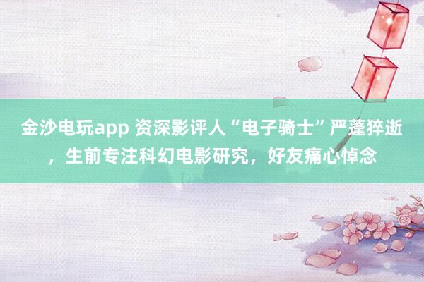 金沙電玩app 資深影評(píng)人“電子騎士”嚴(yán)蓬猝逝，生前專(zhuān)注科幻電影研究，好友痛心悼念