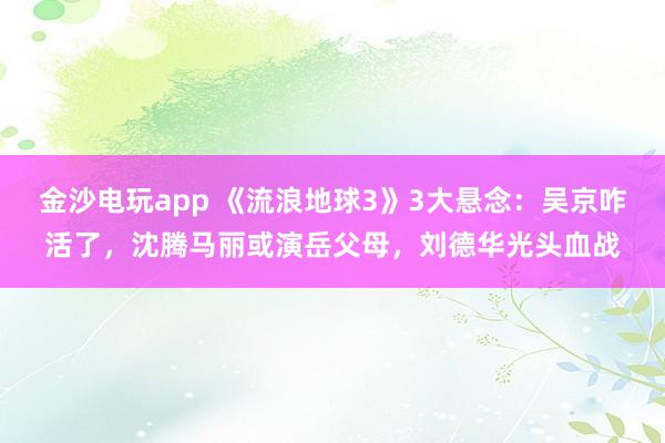 金沙電玩app 《流浪地球3》3大懸念：吳京咋活了，沈騰馬麗或演岳父母，劉德華光頭血戰(zhàn)
