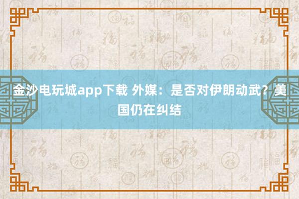 金沙電玩城app下載 外媒：是否對(duì)伊朗動(dòng)武？美國(guó)仍在糾結(jié)