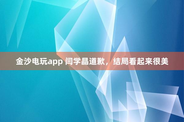金沙電玩app 閆學(xué)晶道歉，結(jié)局看起來(lái)很美