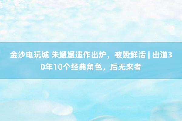 金沙電玩城 朱媛媛遺作出爐，被贊鮮活 | 出道30年10個經典角色，后無來者