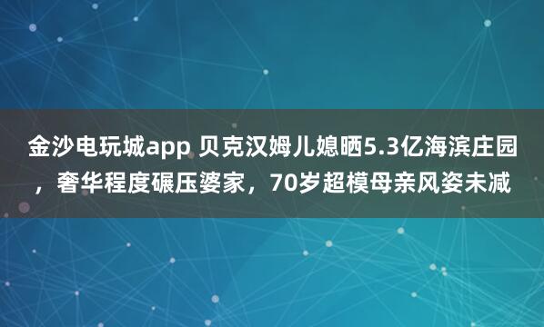 金沙電玩城app 貝克漢姆兒媳曬5.3億海濱莊園，奢華程度碾壓婆家，70歲超模母親風姿未減