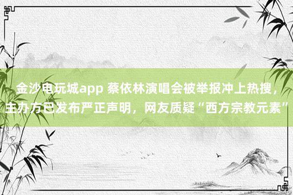 金沙電玩城app 蔡依林演唱會被舉報沖上熱搜，主辦方已發布嚴正聲明，網友質疑“西方宗教元素”