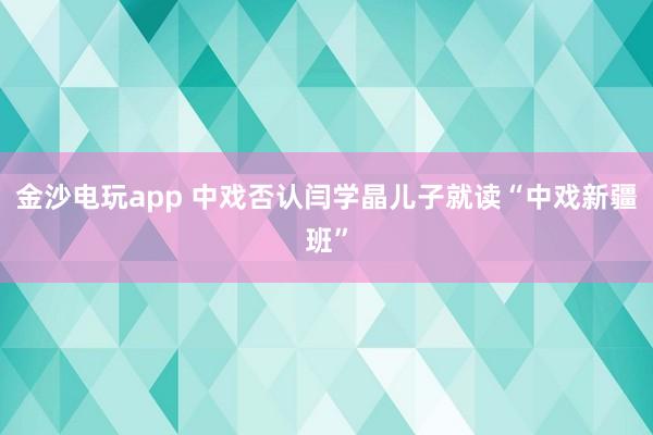 金沙電玩app 中戲否認(rèn)閆學(xué)晶兒子就讀“中戲新疆班”