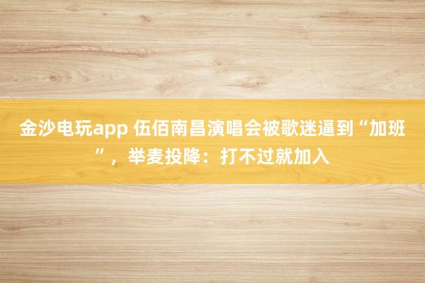 金沙電玩app 伍佰南昌演唱會被歌迷逼到“加班”，舉麥投降：打不過就加入