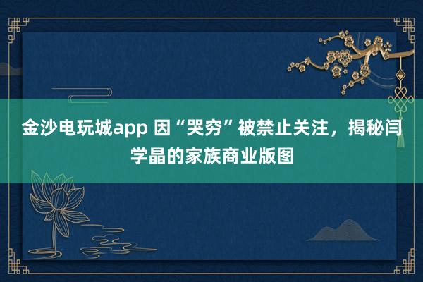金沙電玩城app 因“哭窮”被禁止關注，揭秘閆學晶的家族商業版圖