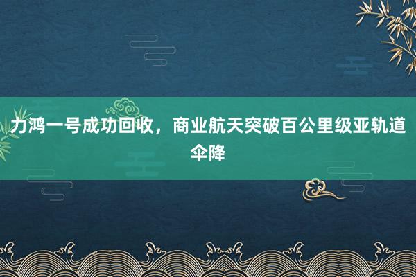 力鴻一號成功回收，商業(yè)航天突破百公里級亞軌道傘降