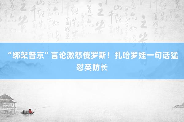 “綁架普京”言論激怒俄羅斯！扎哈羅娃一句話猛懟英防長