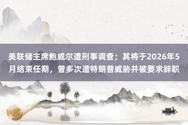 美聯儲主席鮑威爾遭刑事調查；其將于2026年5月結束任期，曾多次遭特朗普威脅并被要求辭職