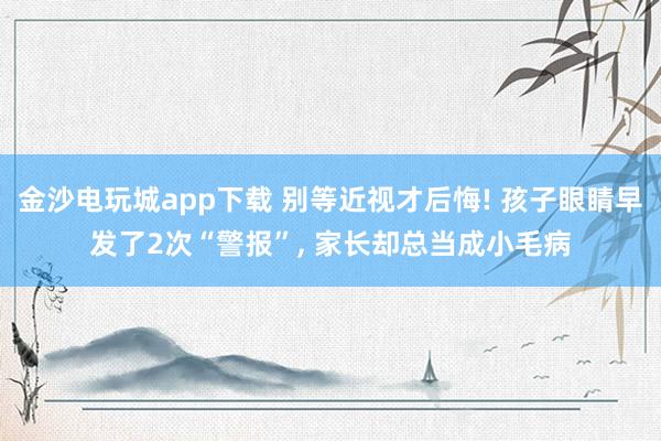 金沙電玩城app下載 別等近視才后悔! 孩子眼睛早發(fā)了2次“警報”， 家長卻總當(dāng)成小毛病