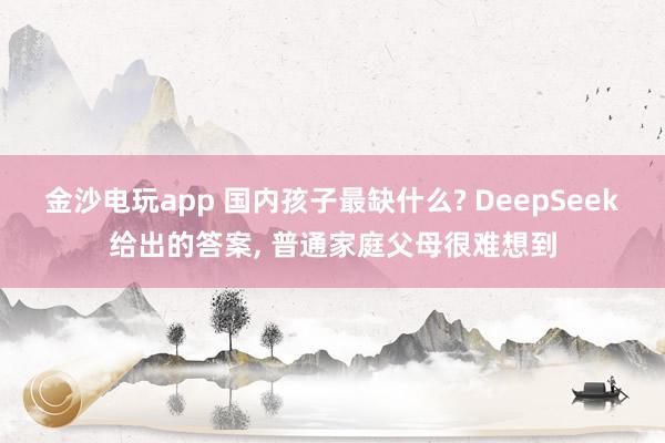金沙電玩app 國內孩子最缺什么? DeepSeek給出的答案， 普通家庭父母很難想到