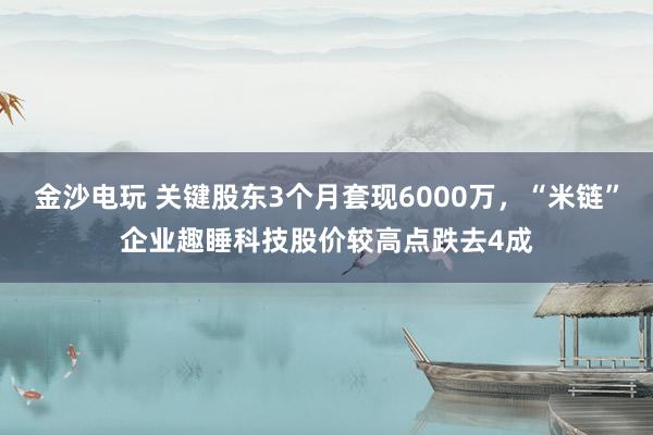 金沙電玩 關鍵股東3個月套現6000萬，“米鏈”企業趣睡科技股價較高點跌去4成