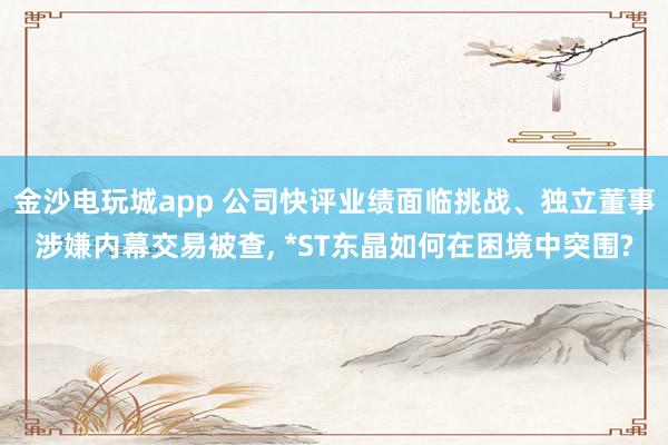 金沙電玩城app 公司快評業績面臨挑戰、獨立董事涉嫌內幕交易被查， *ST東晶如何在困境中突圍?