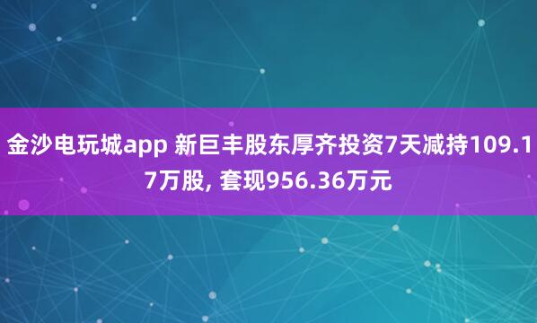 金沙電玩城app 新巨豐股東厚齊投資7天減持109.17萬股， 套現(xiàn)956.36萬元