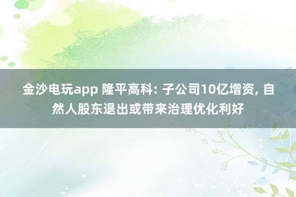 金沙電玩app 隆平高科: 子公司10億增資， 自然人股東退出或帶來治理優(yōu)化利好