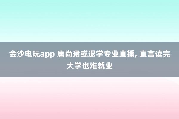 金沙電玩app 唐尚珺或退學(xué)專(zhuān)業(yè)直播， 直言讀完大學(xué)也難就業(yè)