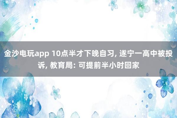 金沙電玩app 10點(diǎn)半才下晚自習(xí)， 遂寧一高中被投訴， 教育局: 可提前半小時(shí)回家