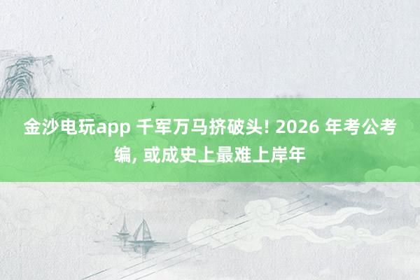 金沙電玩app 千軍萬馬擠破頭! 2026 年考公考編， 或成史上最難上岸年