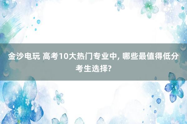 金沙電玩 高考10大熱門專業(yè)中， 哪些最值得低分考生選擇?