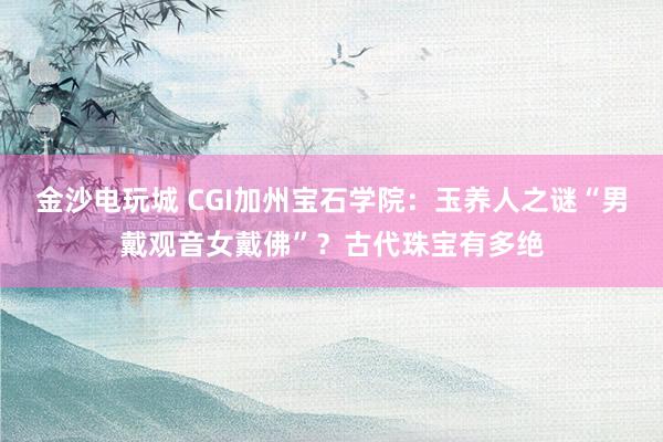 金沙電玩城 CGI加州寶石學院：玉養(yǎng)人之謎“男戴觀音女戴佛”？古代珠寶有多絕
