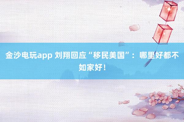 金沙電玩app 劉翔回應(yīng)“移民美國”：哪里好都不如家好！