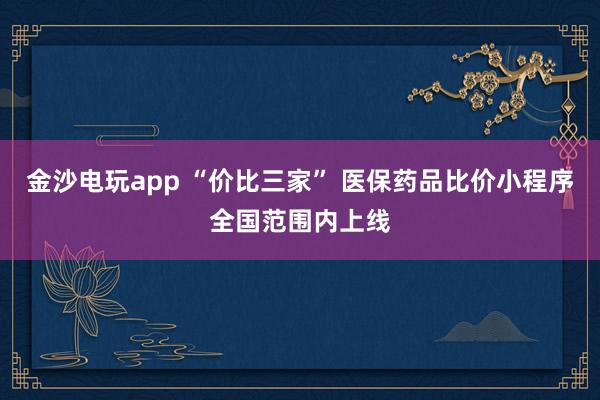 金沙電玩app “價比三家” 醫(yī)保藥品比價小程序全國范圍內上線