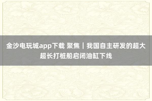金沙電玩城app下載 聚焦｜我國自主研發的超大超長打樁船啟閉油缸下線