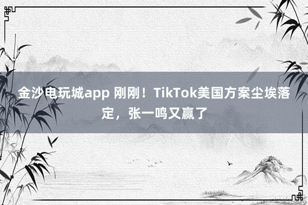 金沙電玩城app 剛剛！TikTok美國方案塵埃落定，張一鳴又贏了