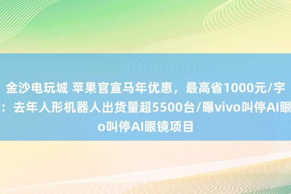 金沙電玩城 蘋果官宣馬年優(yōu)惠，最高省1000元/宇樹澄清：去年人形機器人出貨量超5500臺/曝vivo叫停AI眼鏡項目