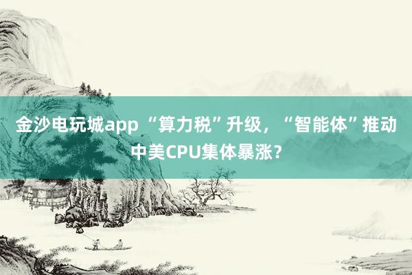 金沙電玩城app “算力稅”升級，“智能體”推動中美CPU集體暴漲？